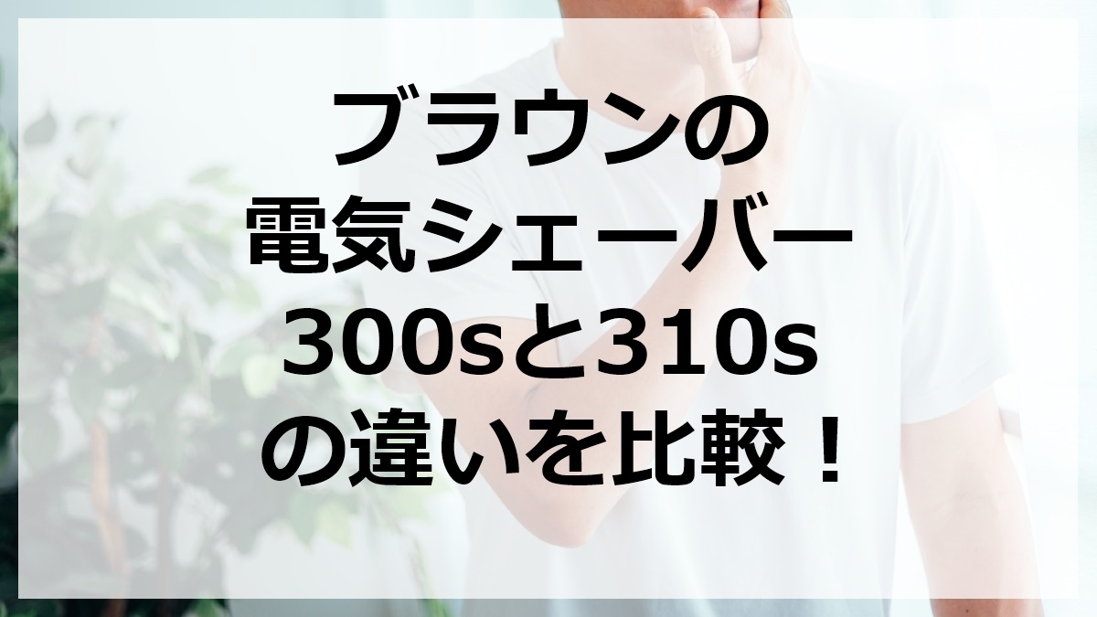 ブラウンの電気シェーバー300sと310sの違いを比較