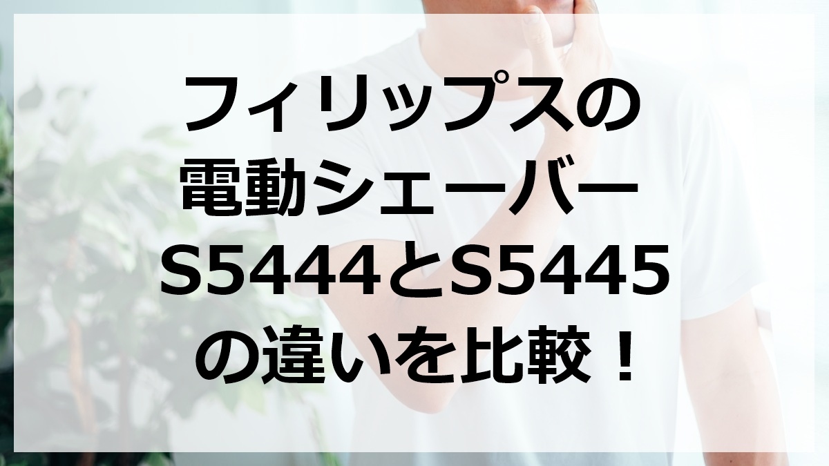 フィリップスの電動シェーバーS5444とS5445の違いを比較