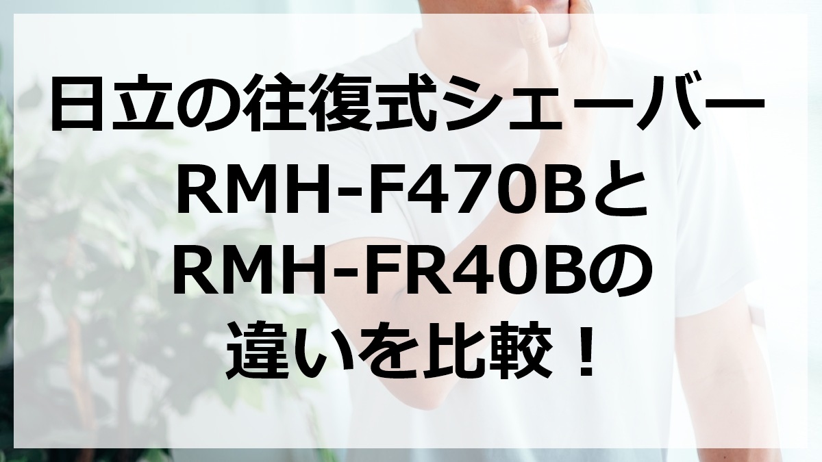 日立の往復式シェーバーRMH-F470BとRMH-FR40Bの違いを比較
