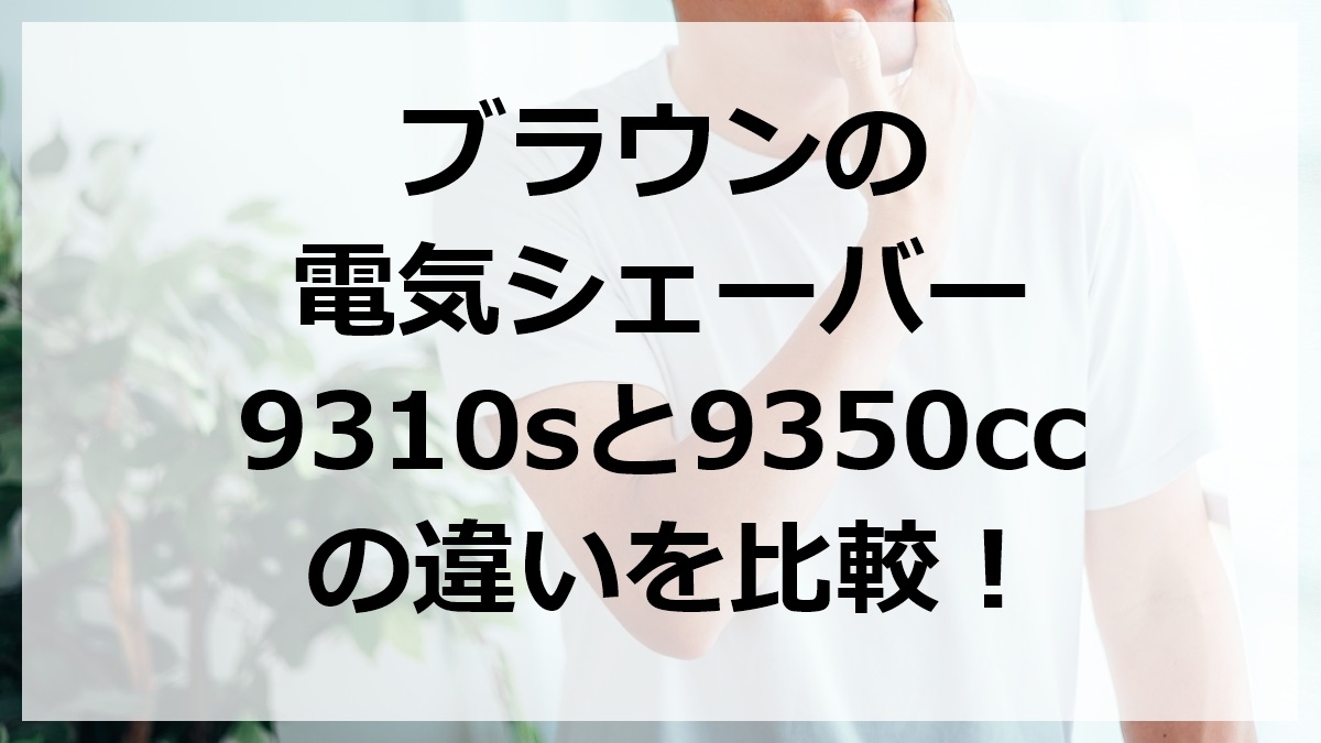ブラウンの電気シェーバー9310sと9350ccの違いを比較