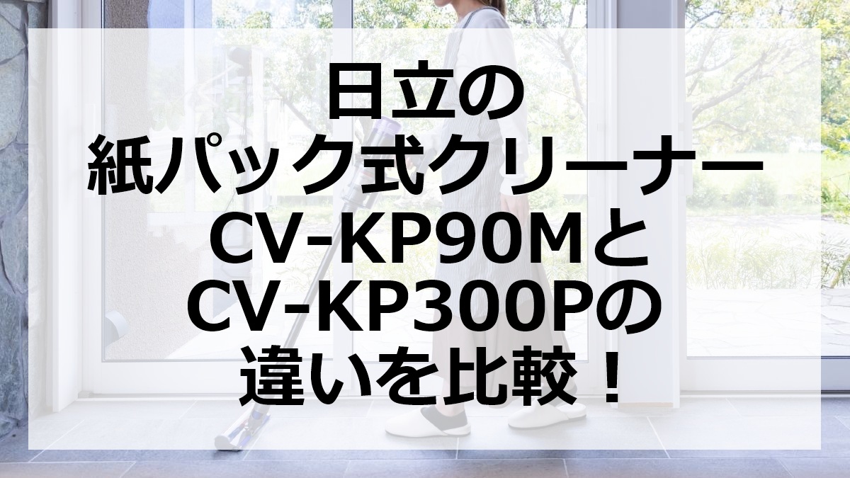 日立の紙パック式クリーナーCV-KP90MとCV-KP300Pの違いを比較