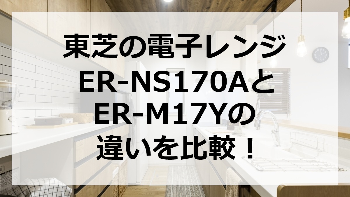 東芝の電子レンジER-NS170AとER-M17Yの違いを比較
