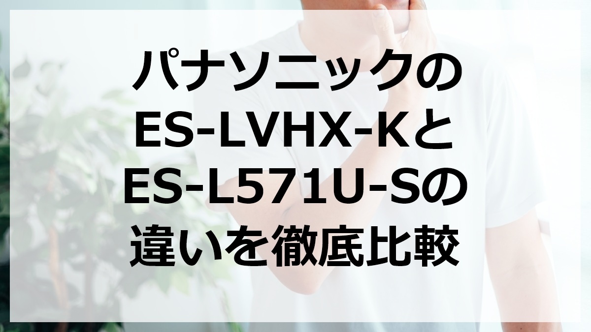 パナソニックのES-LVHX-KとES-L571U-Sの違いを徹底比較