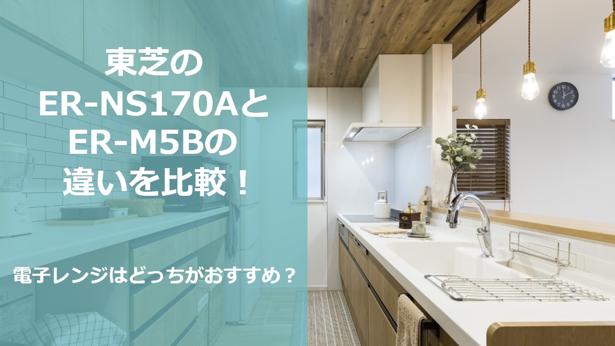 東芝のER-NS170AとER-M5Bの違いを比較 電子レンジはどっちがおすすめ
